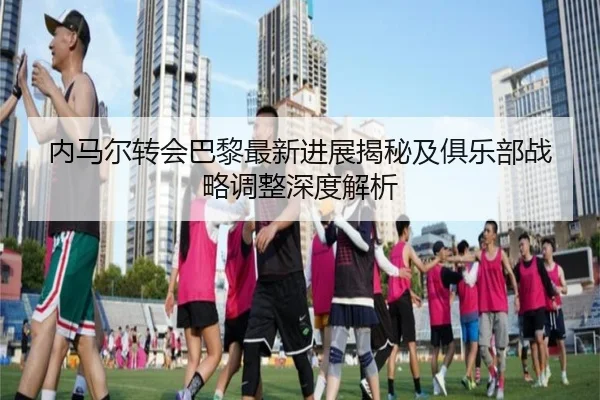 内马尔转会巴黎最新进展揭秘及俱乐部战略调整深度解析（6686 SPORTS）